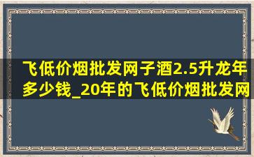 飞(低价烟批发网)子酒2.5升龙年多少钱_20年的飞(低价烟批发网)子酒多少钱一瓶