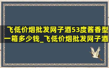 飞(低价烟批发网)子酒53度酱香型一箱多少钱_飞(低价烟批发网)子酒53度酱香型多少钱