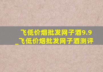 飞(低价烟批发网)子酒9.9_飞(低价烟批发网)子酒测评