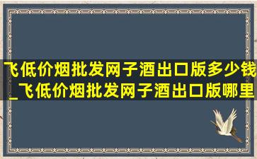 飞(低价烟批发网)子酒出口版多少钱_飞(低价烟批发网)子酒出口版哪里有卖