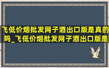 飞(低价烟批发网)子酒出口版是真的吗_飞(低价烟批发网)子酒出口版是假酒吗