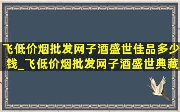 飞(低价烟批发网)子酒盛世佳品多少钱_飞(低价烟批发网)子酒盛世典藏版53度价格表