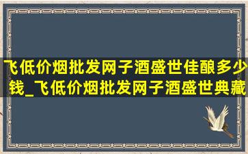 飞(低价烟批发网)子酒盛世佳酿多少钱_飞(低价烟批发网)子酒盛世典藏版53度价格表