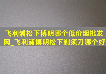 飞利浦松下博朗哪个(低价烟批发网)_飞利浦博朗松下剃须刀哪个好