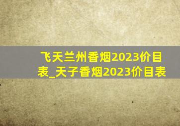飞天兰州香烟2023价目表_天子香烟2023价目表