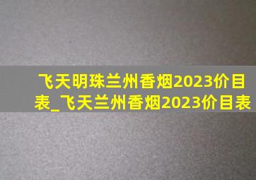 飞天明珠兰州香烟2023价目表_飞天兰州香烟2023价目表