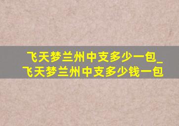 飞天梦兰州中支多少一包_飞天梦兰州中支多少钱一包