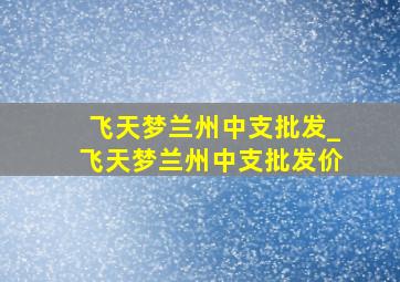 飞天梦兰州中支批发_飞天梦兰州中支批发价