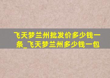 飞天梦兰州批发价多少钱一条_飞天梦兰州多少钱一包