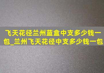 飞天花径兰州蓝盒中支多少钱一包_兰州飞天花径中支多少钱一包