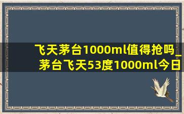 飞天茅台1000ml值得抢吗_茅台飞天53度1000ml今日价