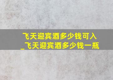 飞天迎宾酒多少钱可入_飞天迎宾酒多少钱一瓶