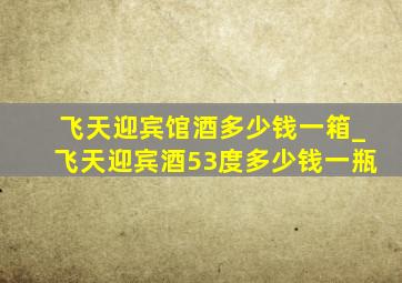 飞天迎宾馆酒多少钱一箱_飞天迎宾酒53度多少钱一瓶