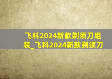 飞科2024新款剃须刀组装_飞科2024新款剃须刀