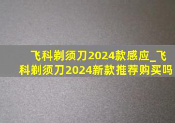 飞科剃须刀2024款感应_飞科剃须刀2024新款推荐购买吗