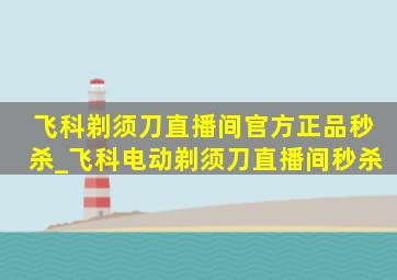 飞科剃须刀直播间官方正品秒杀_飞科电动剃须刀直播间秒杀