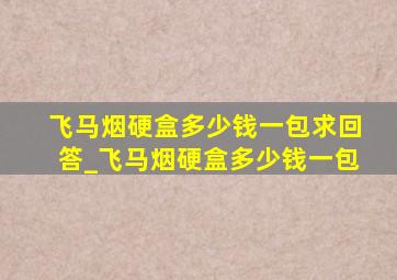 飞马烟硬盒多少钱一包求回答_飞马烟硬盒多少钱一包