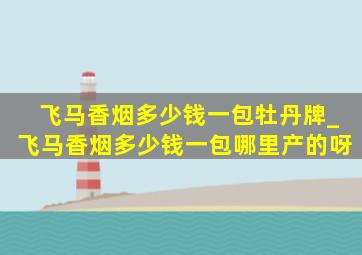 飞马香烟多少钱一包牡丹牌_飞马香烟多少钱一包哪里产的呀