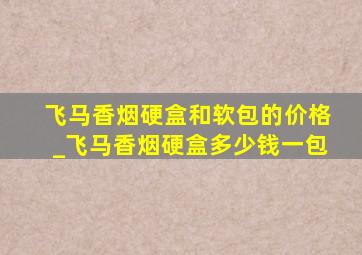 飞马香烟硬盒和软包的价格_飞马香烟硬盒多少钱一包