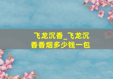 飞龙沉香_飞龙沉香香烟多少钱一包