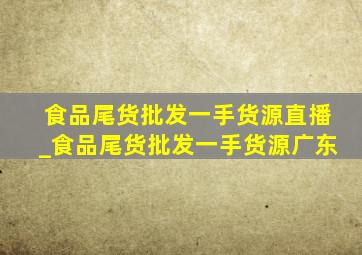 食品尾货批发一手货源直播_食品尾货批发一手货源广东