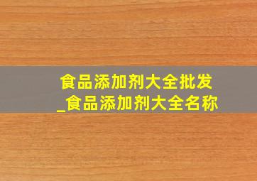 食品添加剂大全批发_食品添加剂大全名称