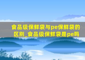 食品级保鲜袋与pe保鲜袋的区别_食品级保鲜袋是pe吗