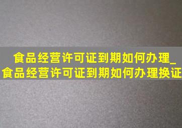 食品经营许可证到期如何办理_食品经营许可证到期如何办理换证