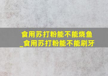 食用苏打粉能不能烧鱼_食用苏打粉能不能刷牙