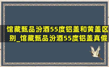 馆藏甄品汾酒55度铝盖和黄盖区别_馆藏甄品汾酒55度铝盖真假