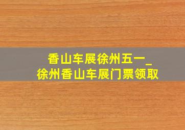 香山车展徐州五一_徐州香山车展门票领取