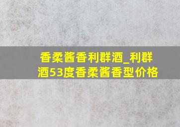 香柔酱香利群酒_利群酒53度香柔酱香型价格