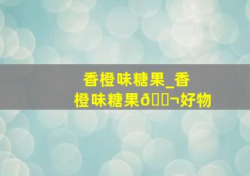 香橙味糖果_香橙味糖果🍬好物