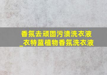 香氛去顽固污渍洗衣液_衣特蓝植物香氛洗衣液