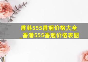 香港555香烟价格大全_香港555香烟价格表图