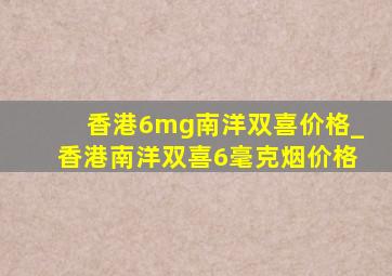 香港6mg南洋双喜价格_香港南洋双喜6毫克烟价格