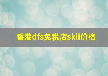 香港dfs免税店skii价格