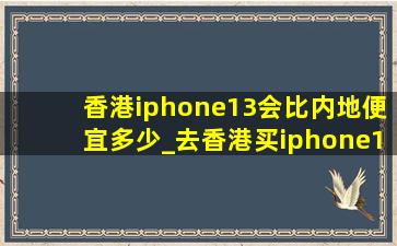 香港iphone13会比内地便宜多少_去香港买iphone13能便宜多少