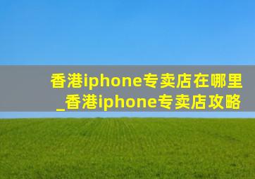 香港iphone专卖店在哪里_香港iphone专卖店攻略