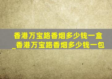 香港万宝路香烟多少钱一盒_香港万宝路香烟多少钱一包