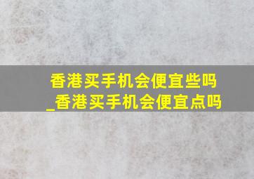 香港买手机会便宜些吗_香港买手机会便宜点吗