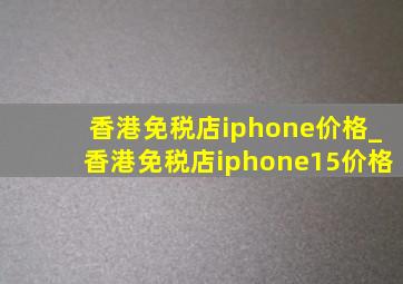 香港免税店iphone价格_香港免税店iphone15价格