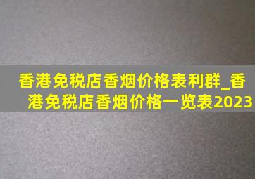 香港免税店香烟价格表利群_香港免税店香烟价格一览表2023