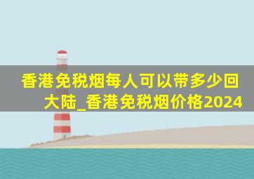 香港免税烟每人可以带多少回大陆_香港免税烟价格2024