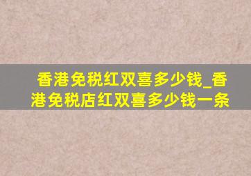 香港免税红双喜多少钱_香港免税店红双喜多少钱一条