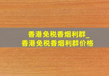 香港免税香烟利群_香港免税香烟利群价格