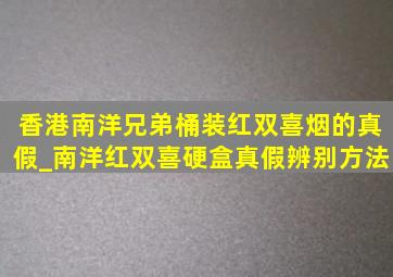 香港南洋兄弟桶装红双喜烟的真假_南洋红双喜硬盒真假辨别方法