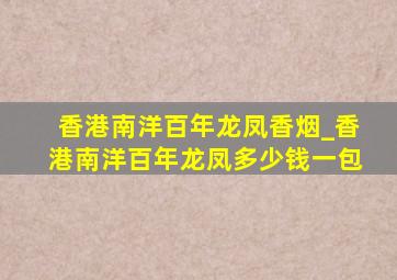 香港南洋百年龙凤香烟_香港南洋百年龙凤多少钱一包