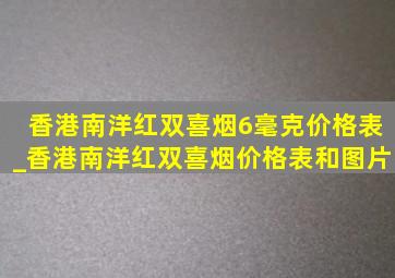 香港南洋红双喜烟6毫克价格表_香港南洋红双喜烟价格表和图片