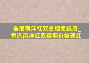 香港南洋红双喜烟免税店_香港南洋红双喜烟价格硬红